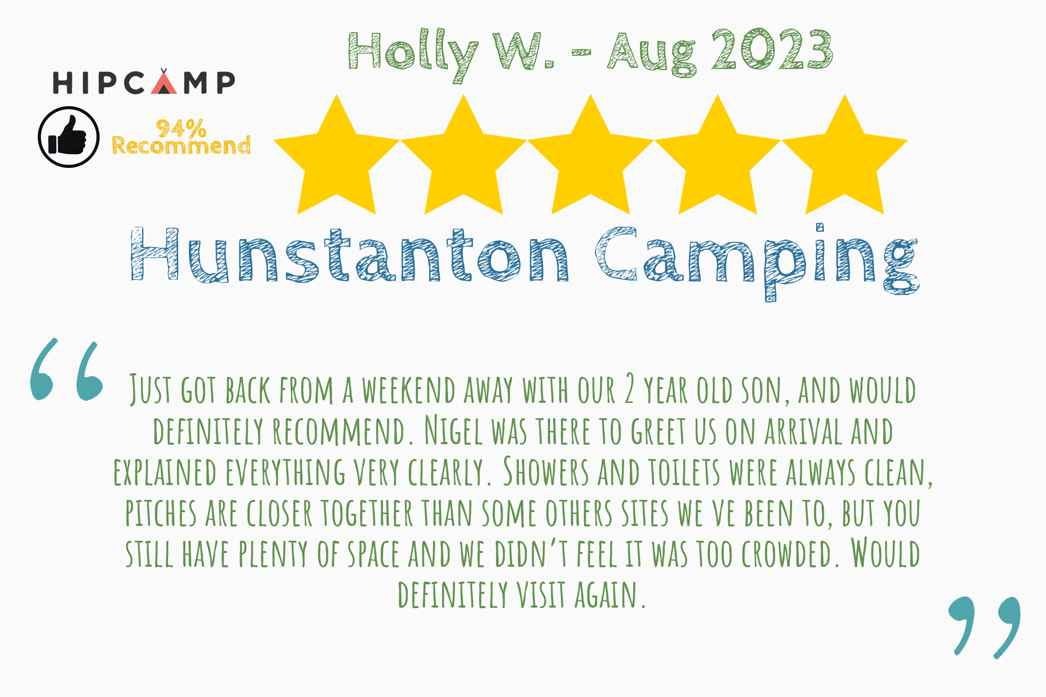 Recommended review from Holly W. on Hipcamp that says "Just got back from a weekend away with our 2 year old son, and would definitely recommend. Nigel was there to greet us on arrival and explained everything very clearly. Showers and toilets were always clean, pitches are closer together than some others sites we ve been to, but you still have plenty of space and we didn’t feel it was too crowded. Would definitely visit again."