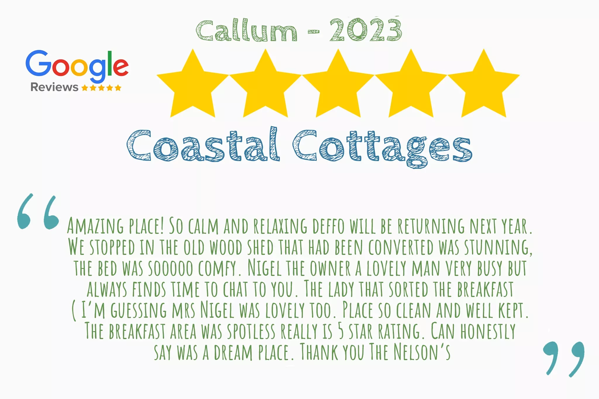 Five star review from Callum on Google Reviews that says "Amazing place! So calm and relaxing deffo will be returning next year.  We stopped in the old wood shed that had been converted was stunning,  the bed was sooooo comfy. Nigel the owner a lovely man very busy but  always finds time to chat to you. The lady that sorted the breakfast  ( I’m guessing mrs Nigel was lovely too. Place so clean and well kept.  The breakfast area was spotless really is 5 star rating. Can honestly  say was a dream place. Thank you The Nelson’s"