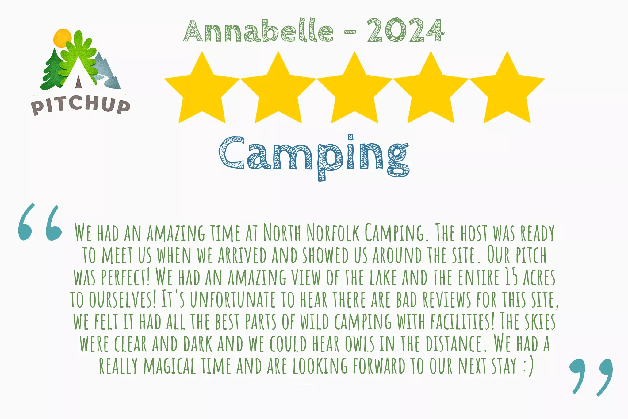 Recommended review from Annabelle on PitchUp that says "We had an amazing time at North Norfolk Camping. The host was ready to  meet us when we arrived and showed us around the site. Our pitch was  perfect! We had an amazing view of the lake and the entire 15 acres to  ourselves! The skies were clear and dark and we could hear owls in the  distance. We had a really magical time and are  looking forward to our next stay :)""
