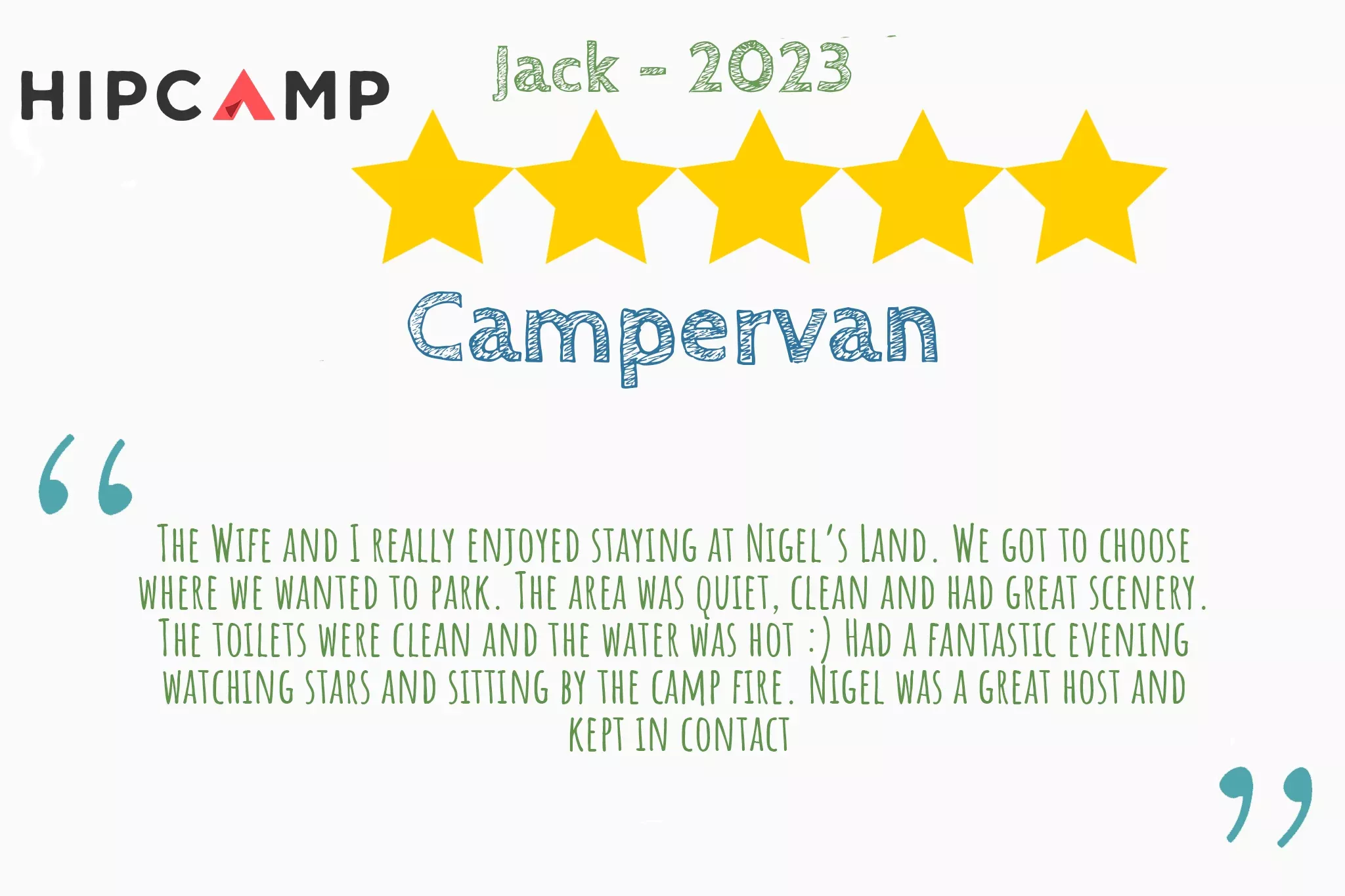 5 star Hipcamp review from Jack that says "The Wife and I really enjoyed staying at Nigel’s Land. We got to choose  where we wanted to park. The area was quiet, clean and had great scenery.  The toilets were clean and the water was hot :) Had a fantastic evening  watching stars and sitting by the camp fire. Nigel was a great host and  kept in contact"