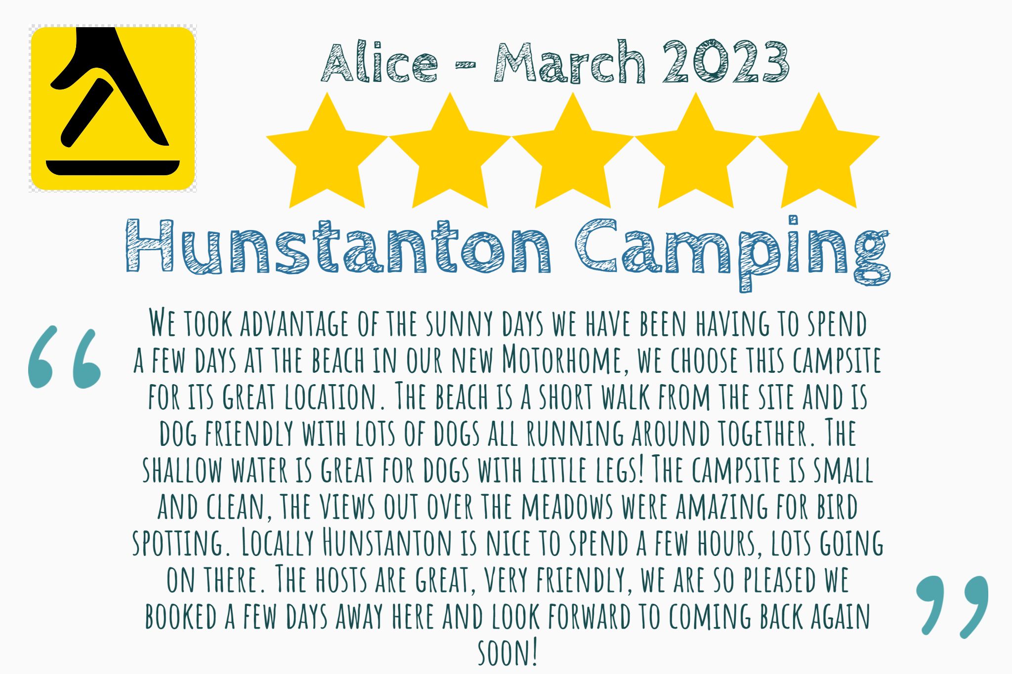 5 star yell review from Alice that says "We took advantage of the sunny days we have been having to spend a few days at the beach in our new Motorhome, we choose this campsite for its great location. The beach is a short walk from the site and is dog friendly with lots of dogs all running around together. The shallow water is great for dogs with little legs! The campsite is small and clean, the views out over the meadows were amazing for bird spotting. Locally Hunstanton is nice to spend a few hours, lots going on there. The hosts are great, very friendly, we are so pleased we booked a few days away here and look forward to coming back again soon!"