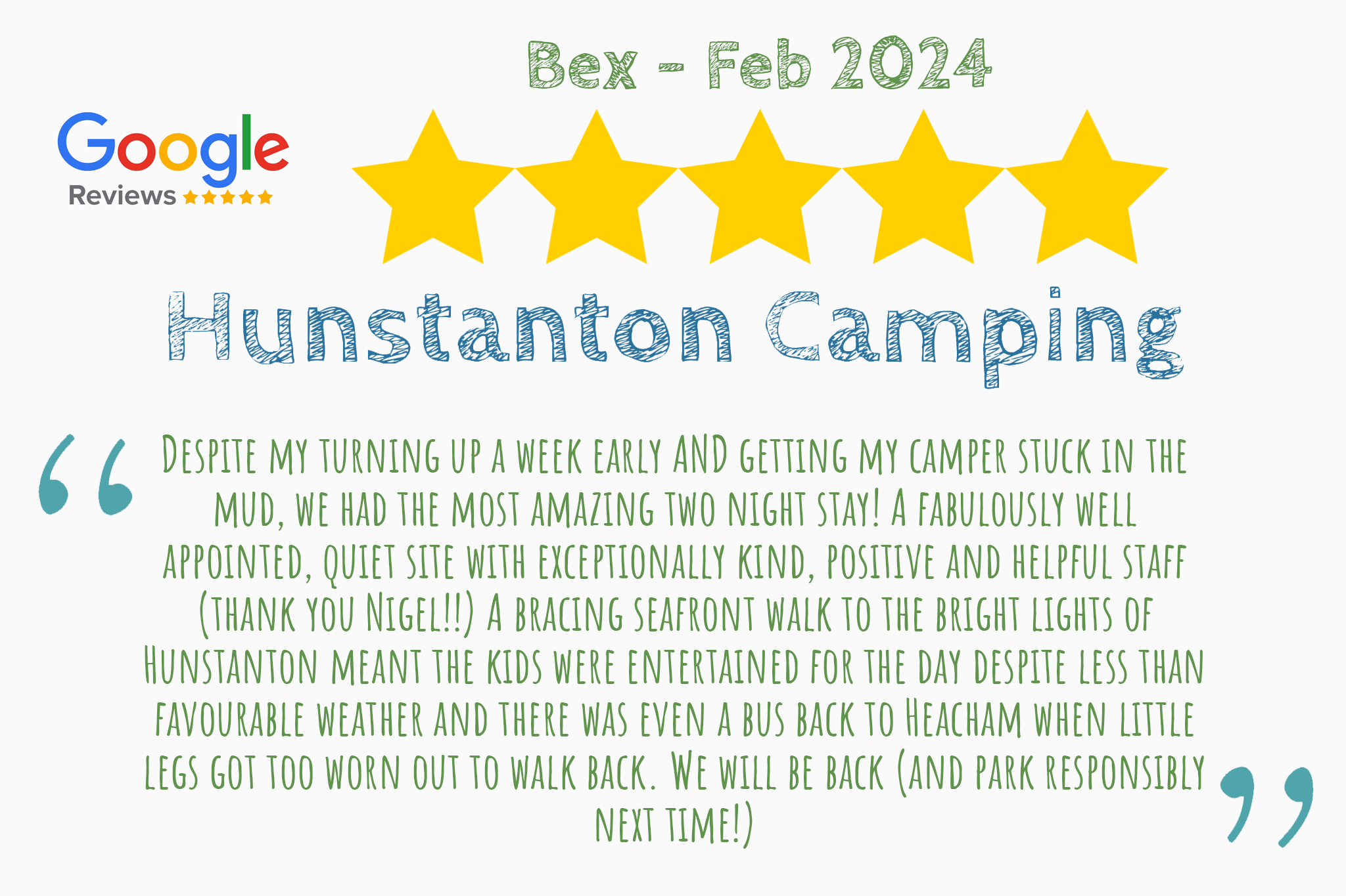 Five star review from Bex on Google Reviews that says "Despite my turning up a week early AND getting my camper stuck in the mud, we had the most amazing two night stay! A fabulously well appointed, quiet site with exceptionally kind, positive and helpful staff (thank you Nigel!!) A bracing seafront walk to the bright lights of Hunstanton meant the kids were entertained for the day despite less than favourable weather and there was even a bus back to Heacham when little legs got too worn out to walk back. We will be back (and park responsibly next time!)"