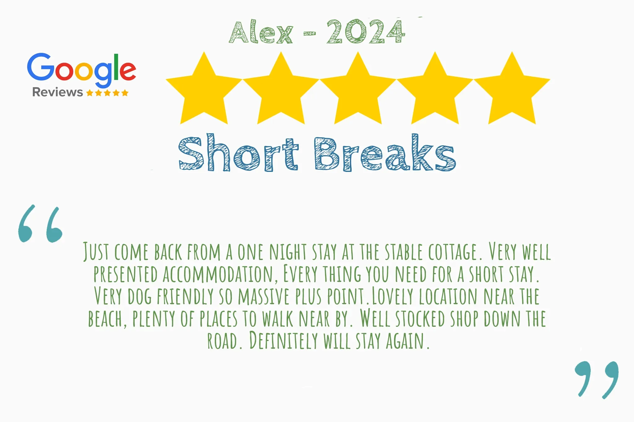 5 star review from Alex that says "Just come back from a one night stay at the stable cottage. Very well  presented accommodation, Every thing you need for a short stay.  Very dog friendly so massive plus point.Lovely location near the  beach, plenty of places to walk near by. Well stocked shop down the  road. Definitely will stay again."